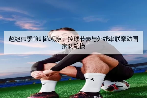 赵继伟季前训练观察：控球节奏与外线串联牵动国家队轮换
